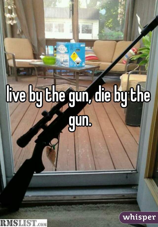 live by the gun, die by the gun.