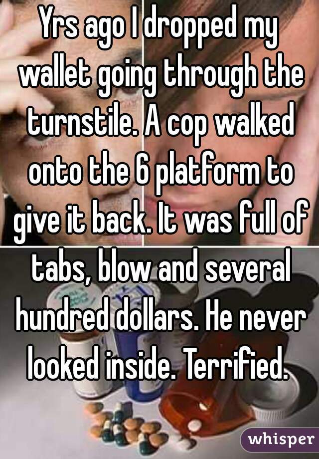 Yrs ago I dropped my wallet going through the turnstile. A cop walked onto the 6 platform to give it back. It was full of tabs, blow and several hundred dollars. He never looked inside. Terrified. 