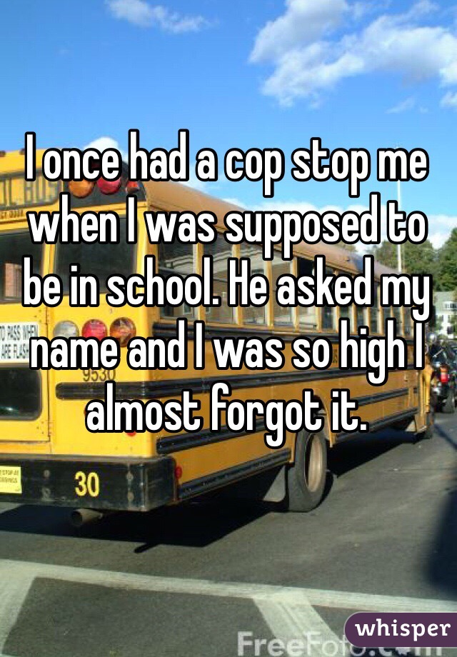 I once had a cop stop me when I was supposed to be in school. He asked my name and I was so high I almost forgot it. 