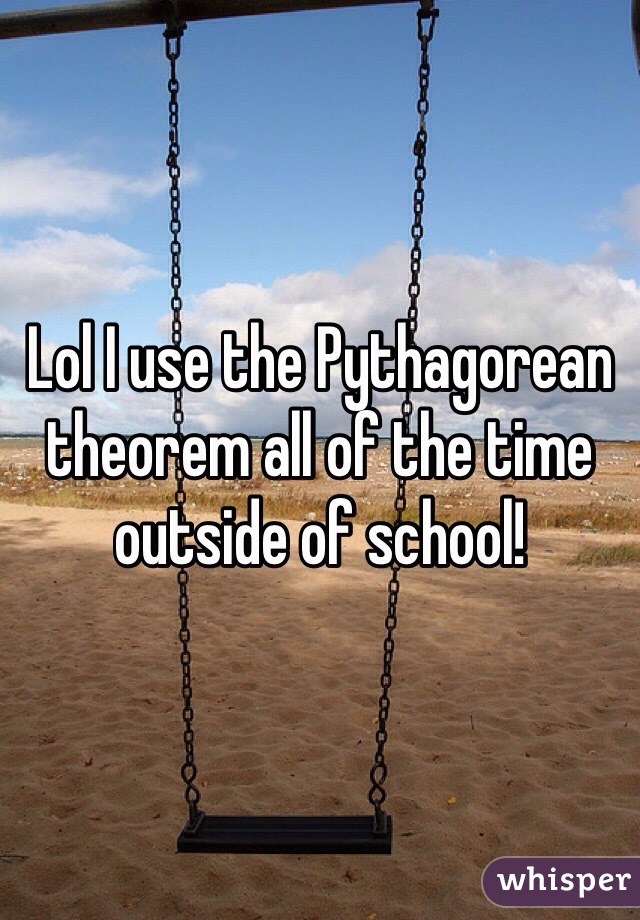 Lol I use the Pythagorean theorem all of the time outside of school!