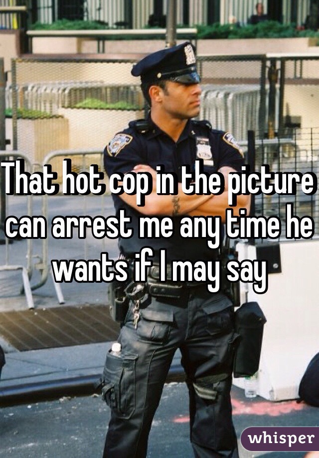 That hot cop in the picture can arrest me any time he wants if I may say