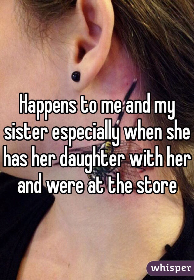 Happens to me and my sister especially when she has her daughter with her and were at the store