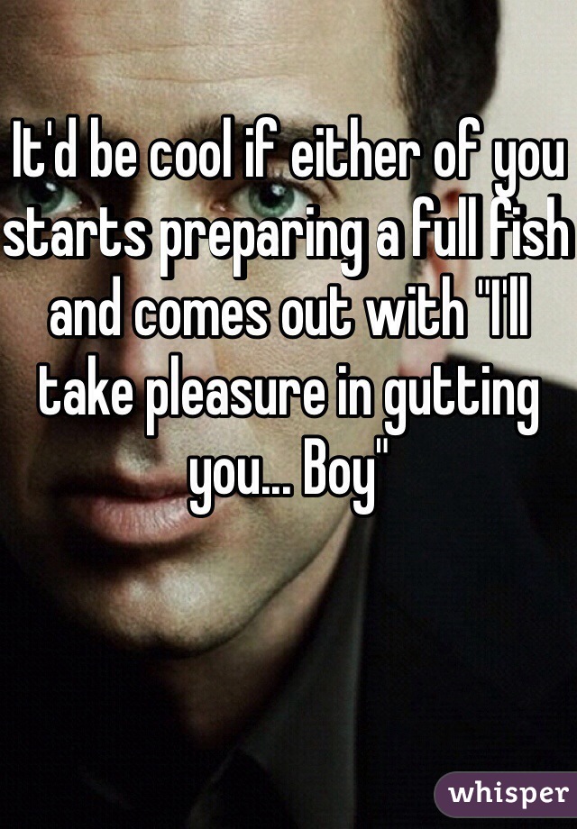 It'd be cool if either of you starts preparing a full fish and comes out with "I'll take pleasure in gutting you... Boy"