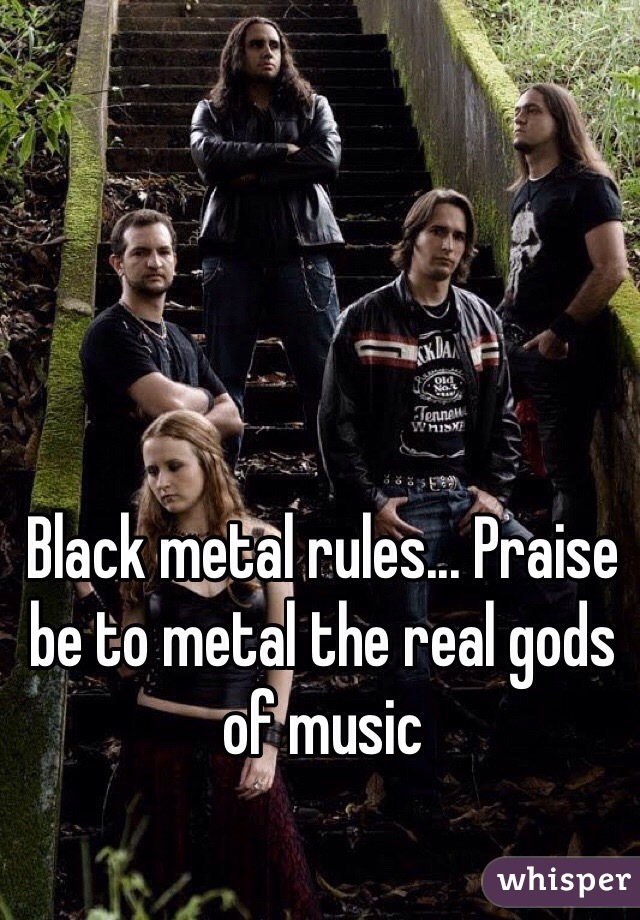 Black metal rules... Praise be to metal the real gods of music