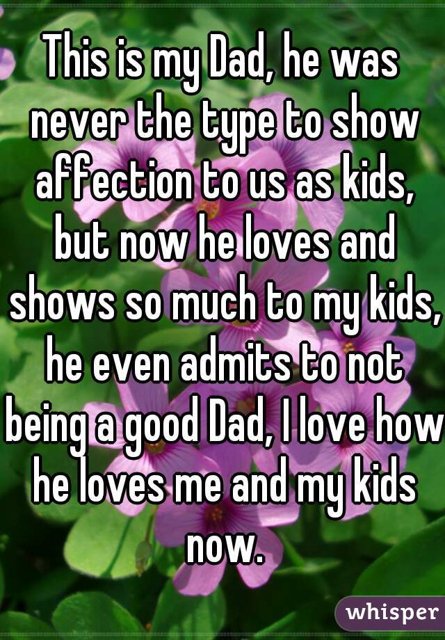 This is my Dad, he was never the type to show affection to us as kids, but now he loves and shows so much to my kids, he even admits to not being a good Dad, I love how he loves me and my kids now.