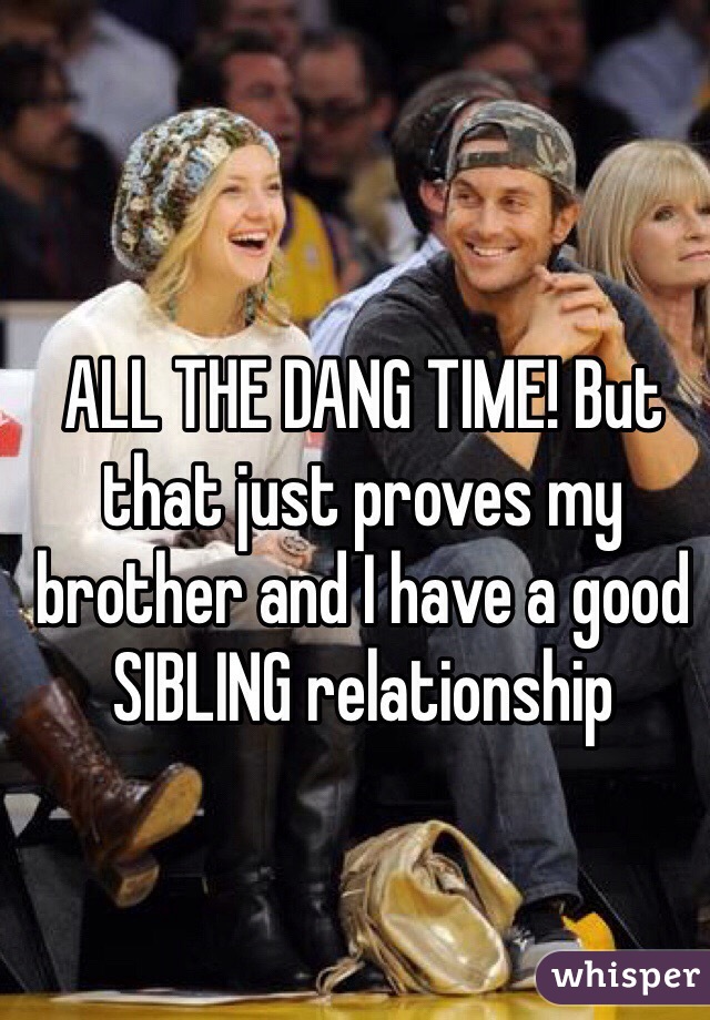 ALL THE DANG TIME! But that just proves my brother and I have a good SIBLING relationship 
