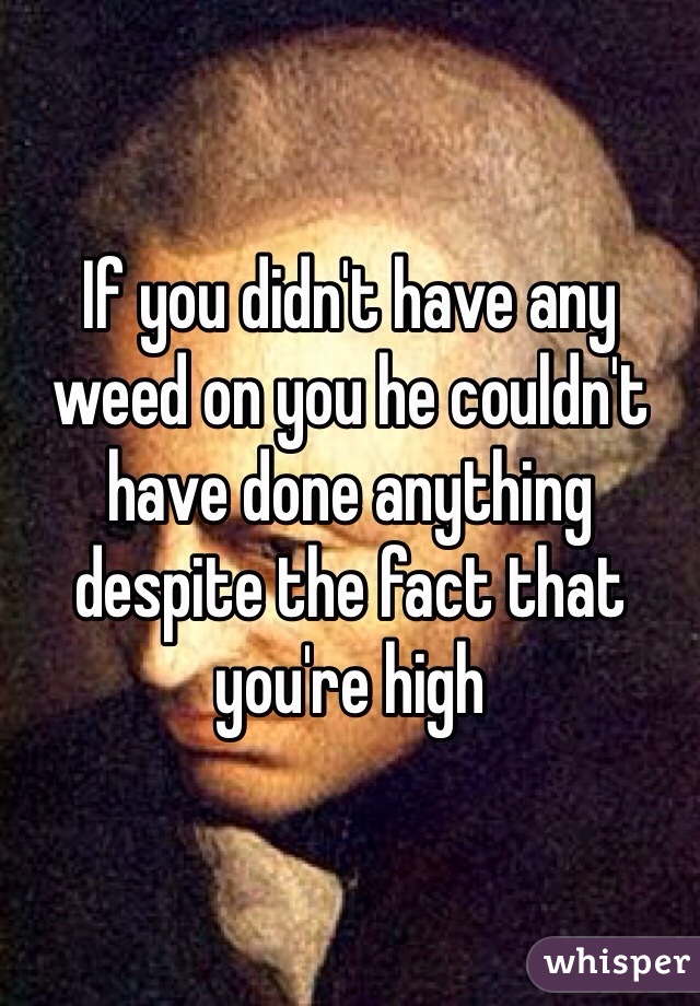 If you didn't have any weed on you he couldn't have done anything despite the fact that you're high