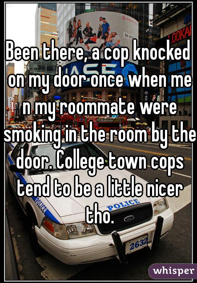 Been there, a cop knocked on my door once when me n my roommate were smoking in the room by the door. College town cops tend to be a little nicer tho.