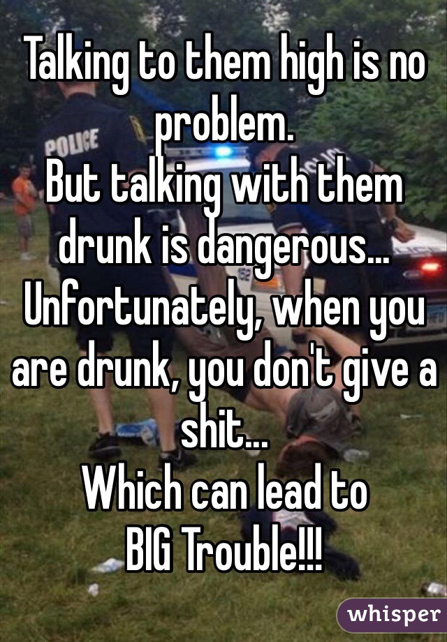 Talking to them high is no problem.
But talking with them drunk is dangerous...
Unfortunately, when you are drunk, you don't give a shit...
Which can lead to
BIG Trouble!!!