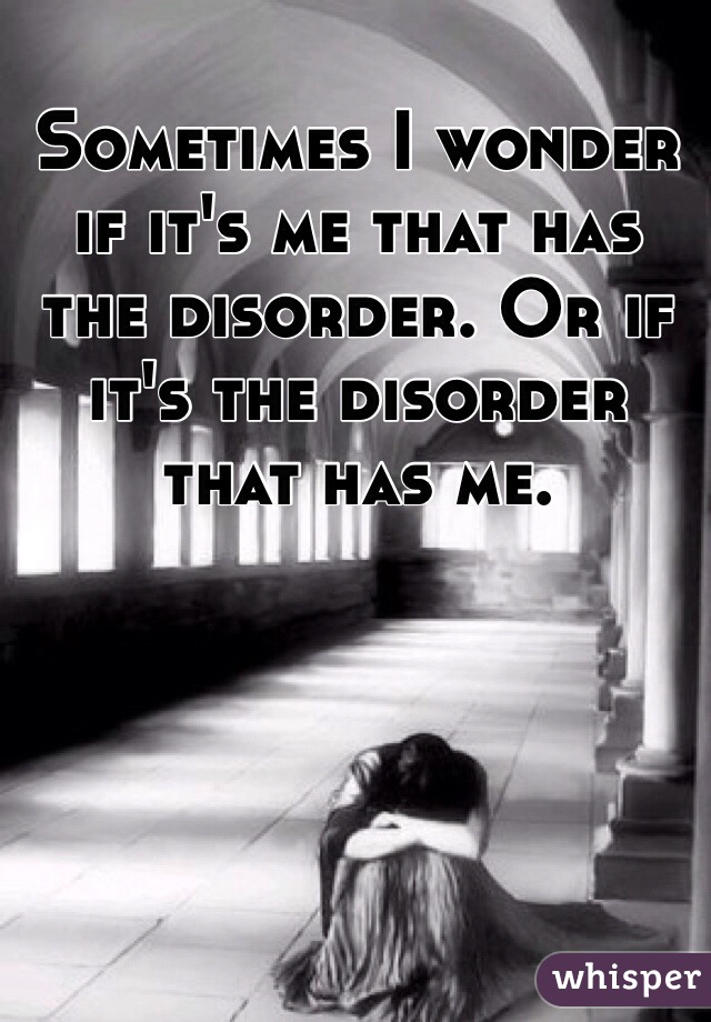 Sometimes I wonder if it's me that has the disorder. Or if it's the disorder that has me.