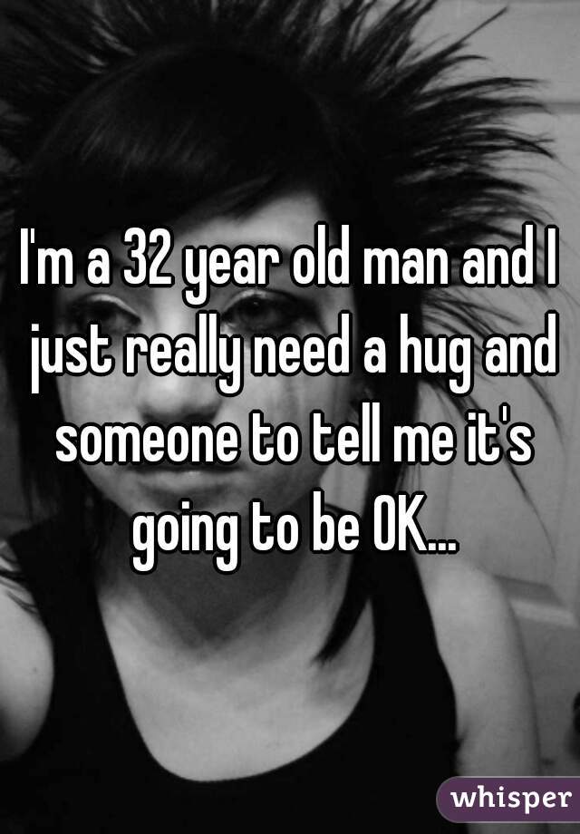 I'm a 32 year old man and I just really need a hug and someone to tell me it's going to be OK...