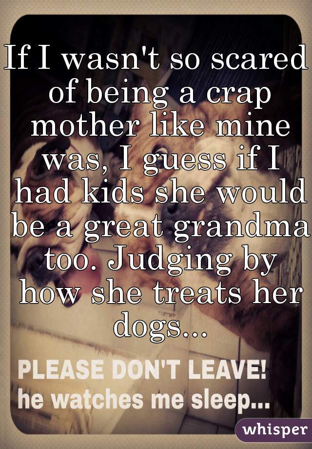 If I wasn't so scared of being a crap mother like mine was, I guess if I had kids she would be a great grandma too. Judging by how she treats her dogs...