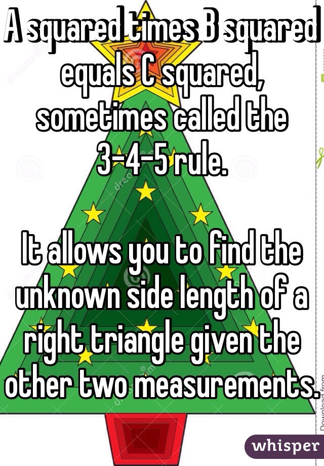 A squared times B squared equals C squared, sometimes called the 3-4-5 rule.  

It allows you to find the unknown side length of a right triangle given the other two measurements.