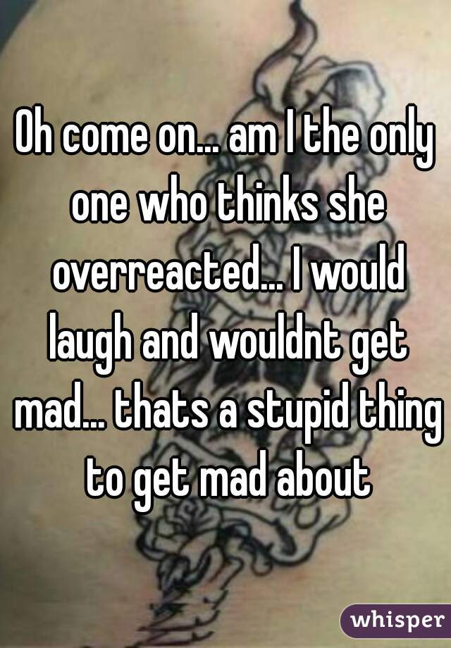 Oh come on... am I the only one who thinks she overreacted... I would laugh and wouldnt get mad... thats a stupid thing to get mad about