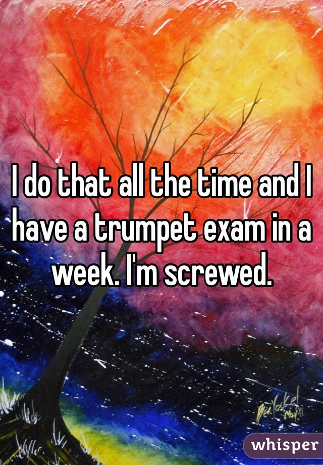I do that all the time and I have a trumpet exam in a week. I'm screwed. 