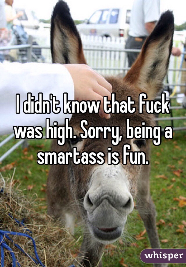 I didn't know that fuck was high. Sorry, being a smartass is fun.