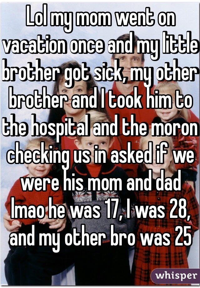 Lol my mom went on vacation once and my little brother got sick, my other brother and I took him to the hospital and the moron checking us in asked if we were his mom and dad lmao he was 17, I was 28, and my other bro was 25