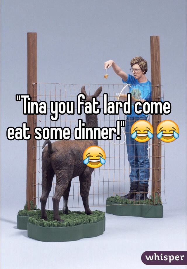 "Tina you fat lard come eat some dinner!" 😂😂😂 