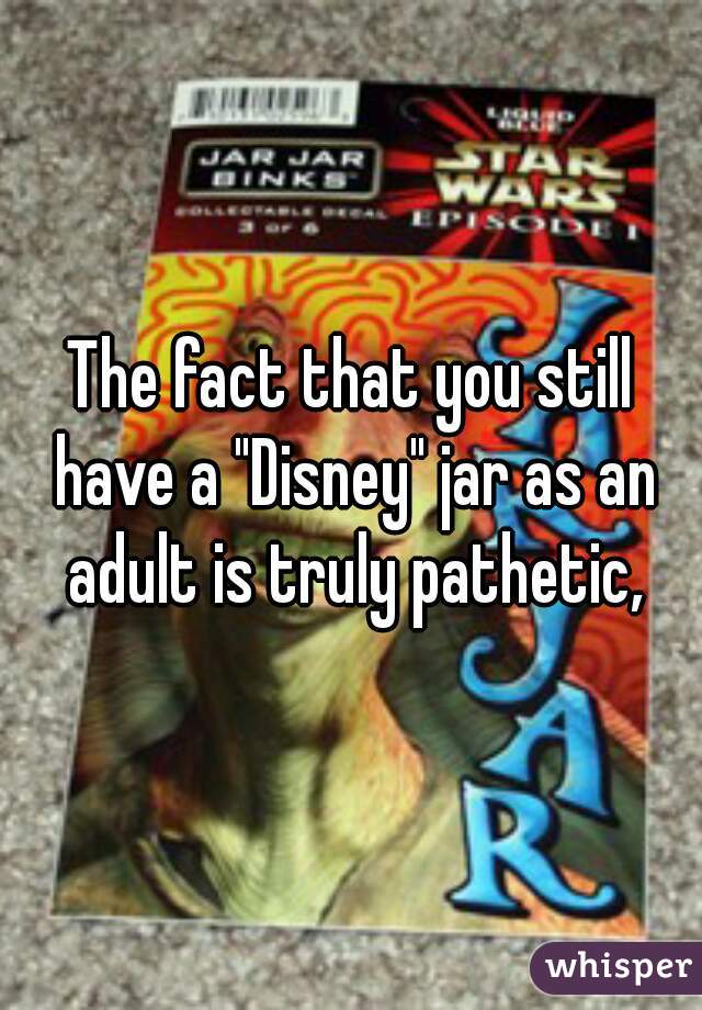 The fact that you still have a "Disney" jar as an adult is truly pathetic,