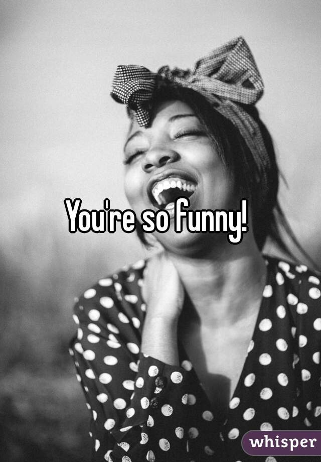 You're so funny! 