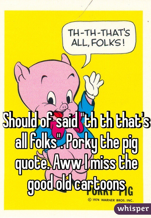 Should of said "th th that's all folks". Porky the pig quote. Aww I miss the good old cartoons