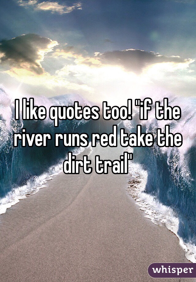 I like quotes too! "if the river runs red take the dirt trail"