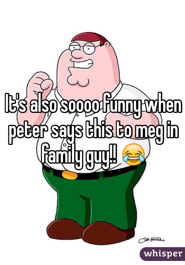 It's also soooo funny when peter says this to meg in family guy!! 😂