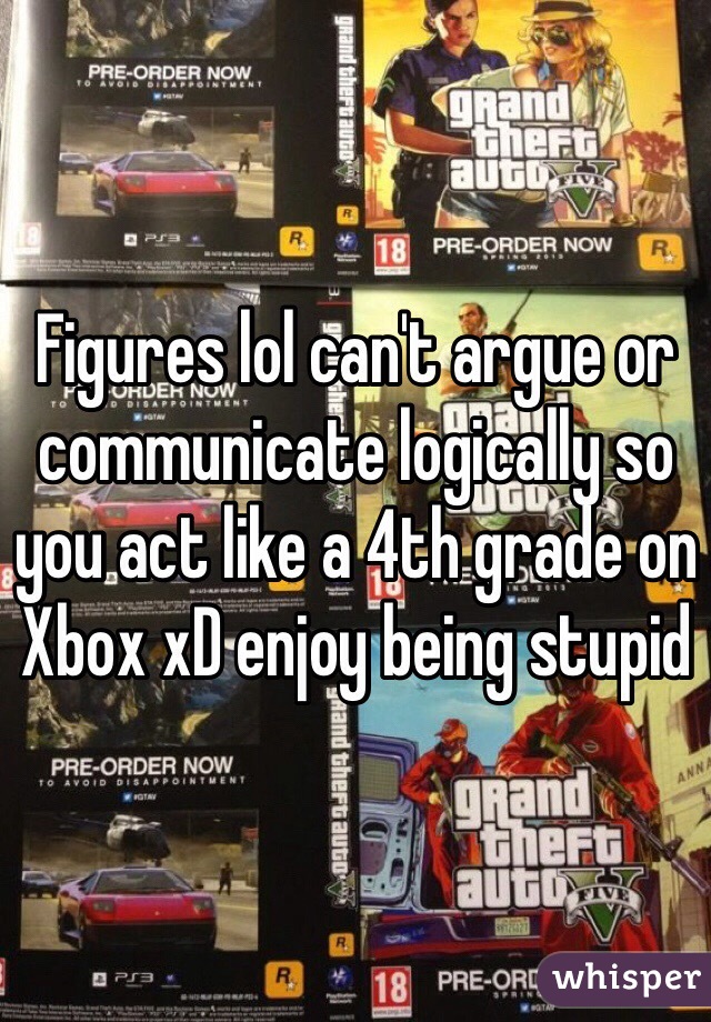 Figures lol can't argue or communicate logically so you act like a 4th grade on Xbox xD enjoy being stupid