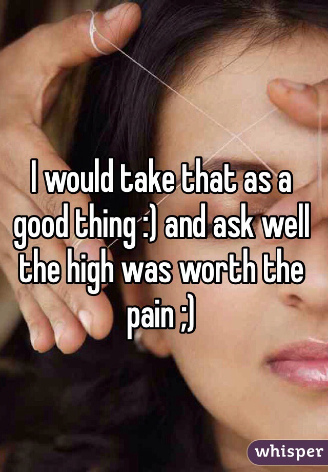 I would take that as a good thing :) and ask well the high was worth the pain ;) 