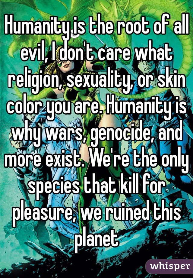 Humanity is the root of all evil, I don't care what religion, sexuality, or skin color you are. Humanity is why wars, genocide, and more exist. We're the only species that kill for pleasure, we ruined this planet