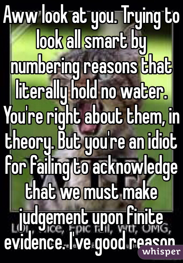 Aww look at you. Trying to look all smart by numbering reasons that literally hold no water. You're right about them, in theory. But you're an idiot for failing to acknowledge that we must make judgement upon finite evidence. I've good reason. 