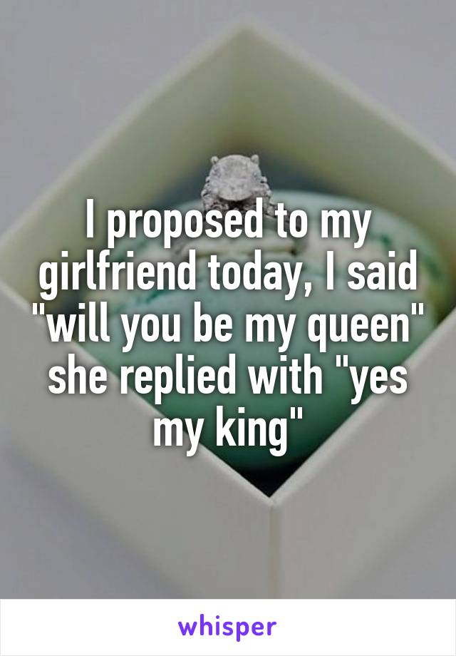 I proposed to my girlfriend today, I said "will you be my queen" she replied with "yes my king"