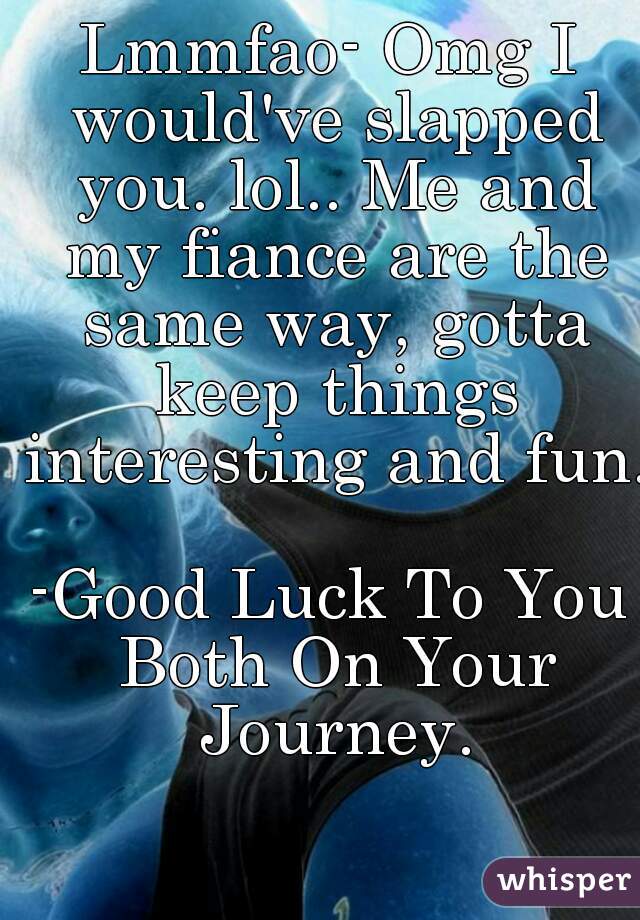 Lmmfao- Omg I would've slapped you. lol.. Me and my fiance are the same way, gotta keep things interesting and fun. 
-Good Luck To You Both On Your Journey.