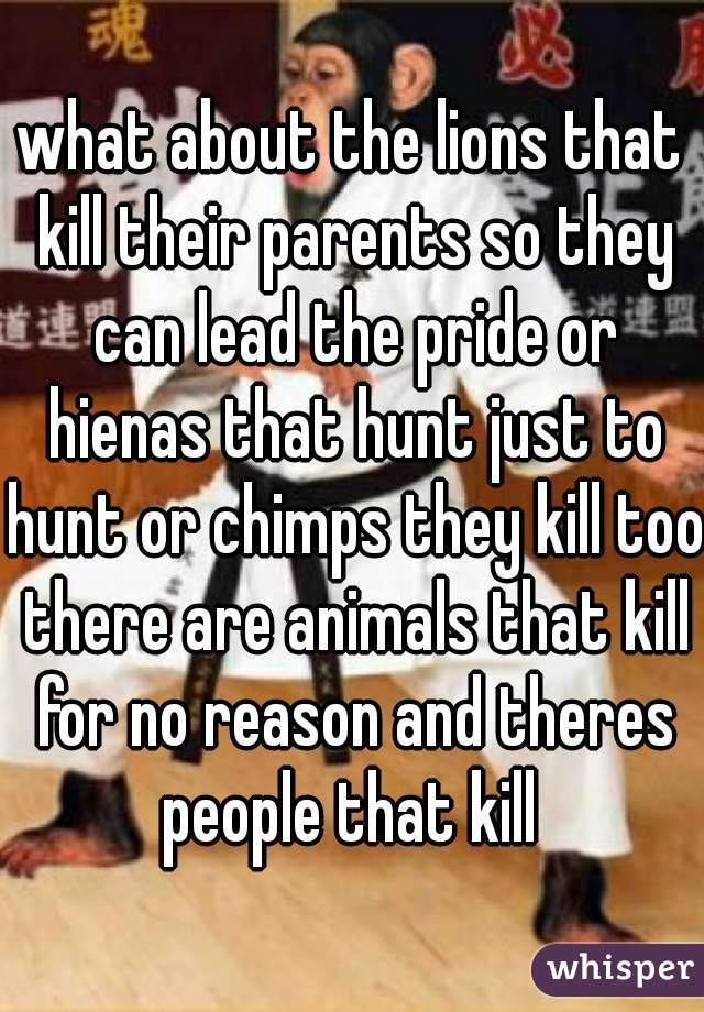 what about the lions that kill their parents so they can lead the pride or hienas that hunt just to hunt or chimps they kill too there are animals that kill for no reason and theres people that kill 