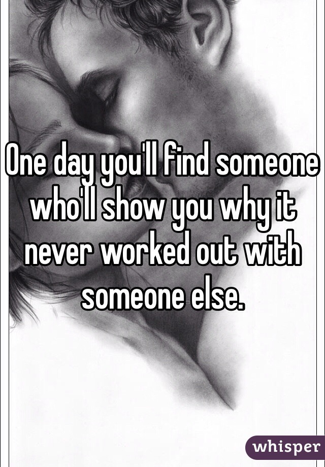 One day you'll find someone who'll show you why it never worked out with someone else.
