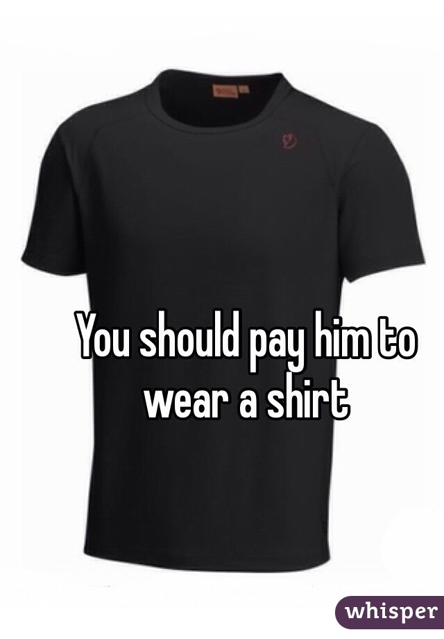 You should pay him to wear a shirt 