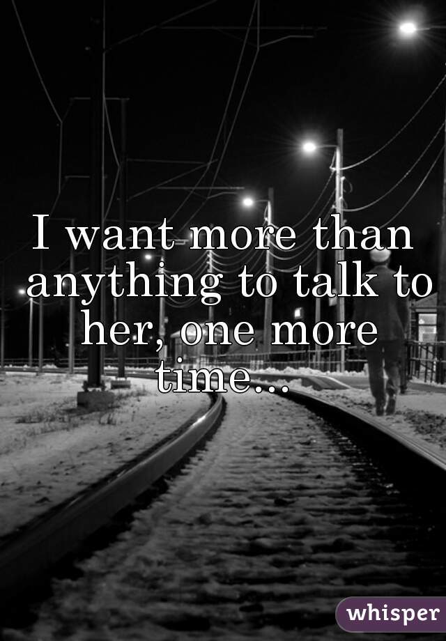 I want more than anything to talk to her, one more time... 