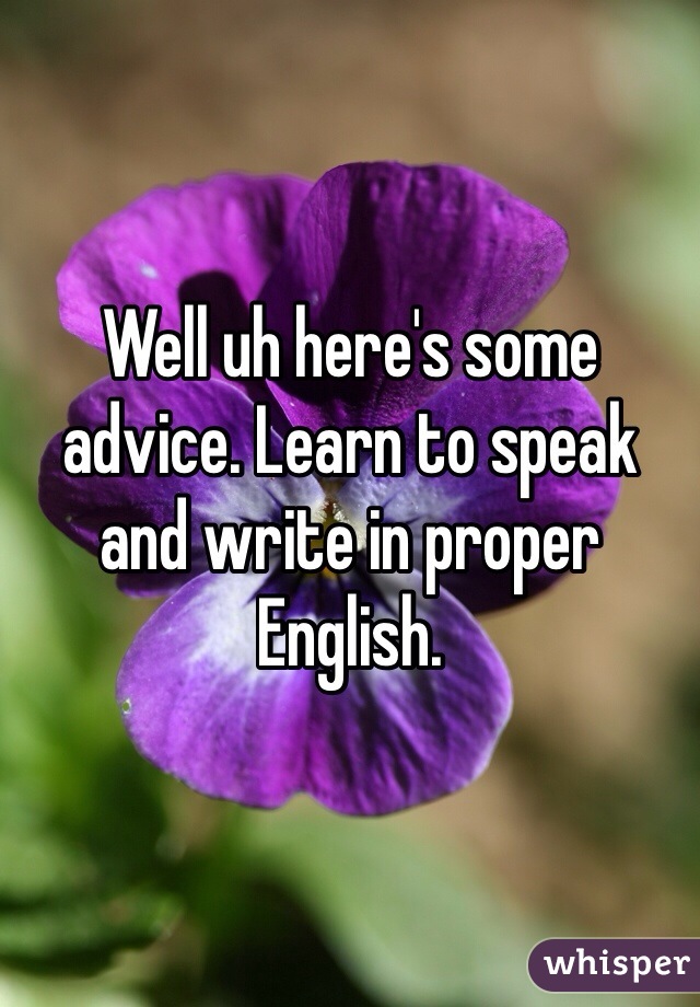 Well uh here's some advice. Learn to speak and write in proper English.