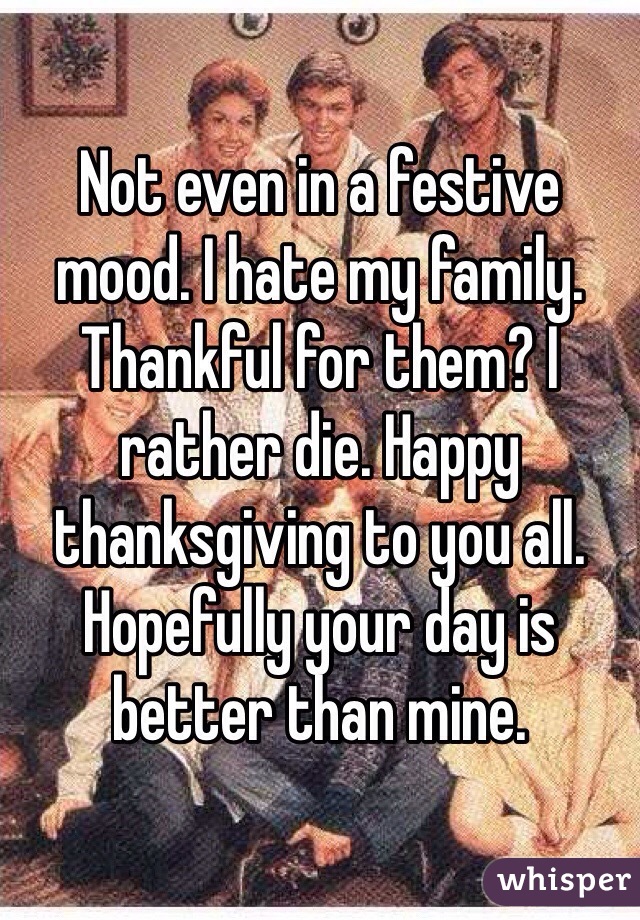 Not even in a festive mood. I hate my family. Thankful for them? I rather die. Happy thanksgiving to you all. Hopefully your day is better than mine. 