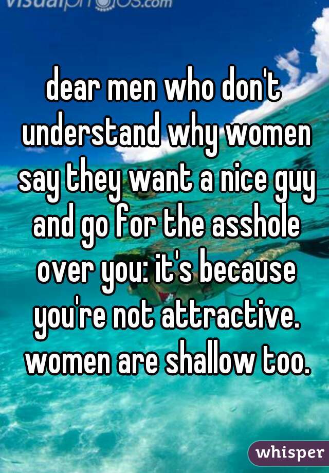 dear men who don't understand why women say they want a nice guy and go for the asshole over you: it's because you're not attractive. women are shallow too.