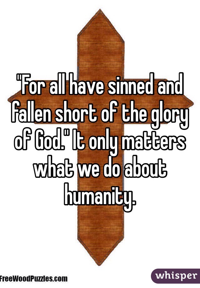 "For all have sinned and fallen short of the glory of God." It only matters what we do about humanity.