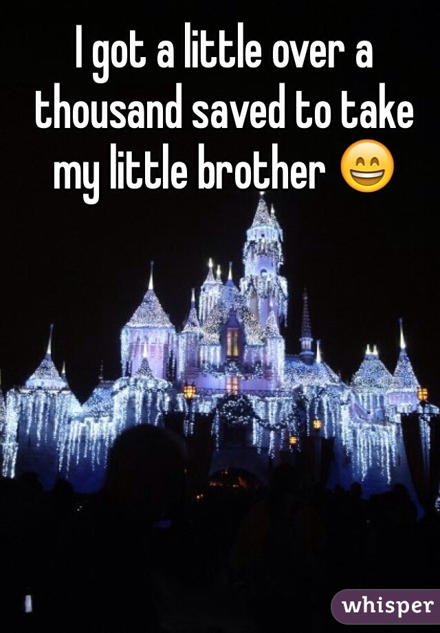 I got a little over a thousand saved to take my little brother 😄