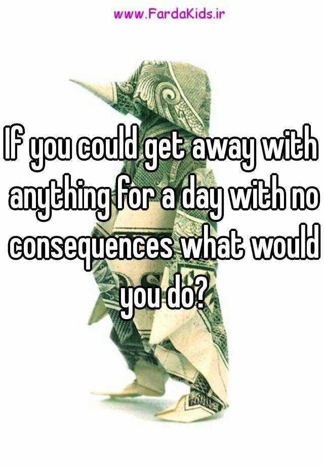 if-you-could-get-away-with-anything-for-a-day-with-no-consequences-what