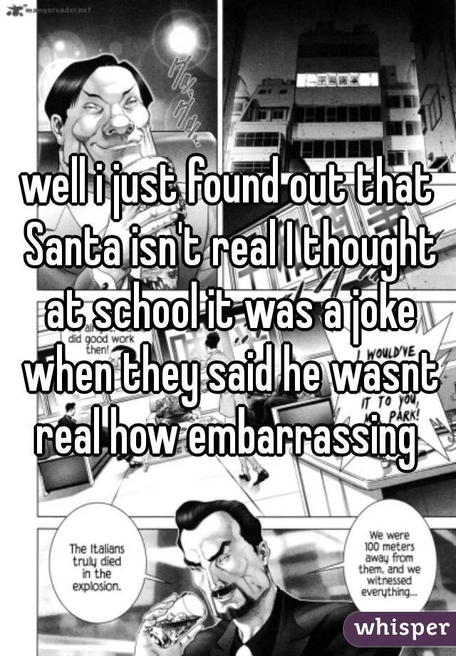 well i just found out that Santa isn't real I thought at school it was a joke when they said he wasnt real how embarrassing 