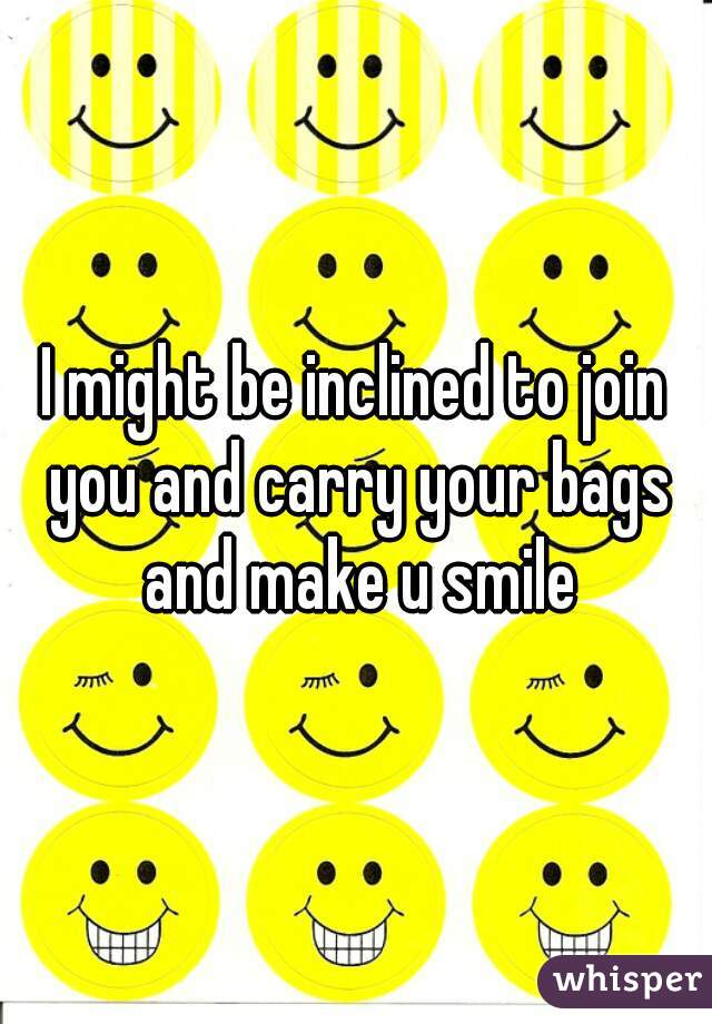 I might be inclined to join you and carry your bags and make u smile