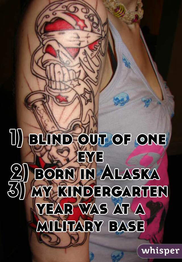 1) blind out of one eye
2) born in Alaska 
3) my kindergarten year was at a military base