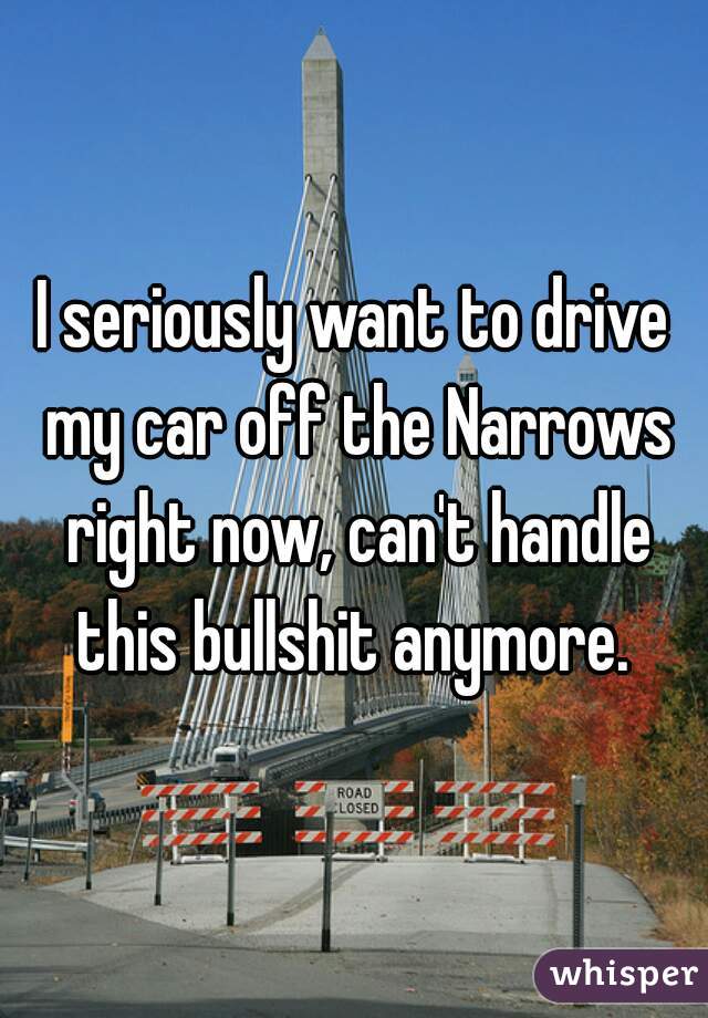 I seriously want to drive my car off the Narrows right now, can't handle this bullshit anymore. 