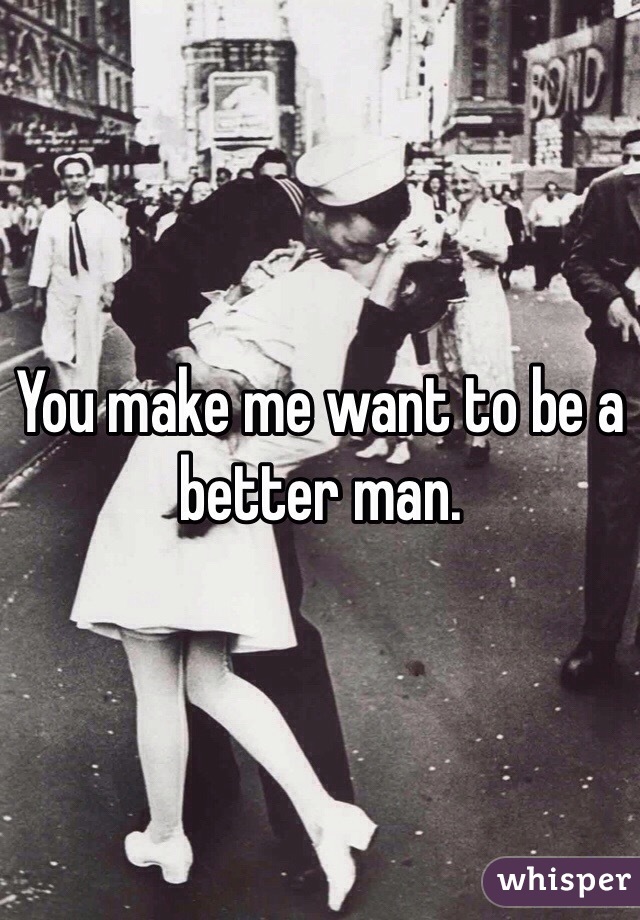 You make me want to be a better man.