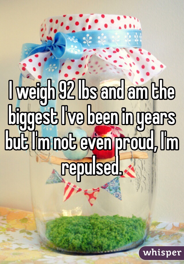 I weigh 92 lbs and am the biggest I've been in years but I'm not even proud, I'm repulsed. 