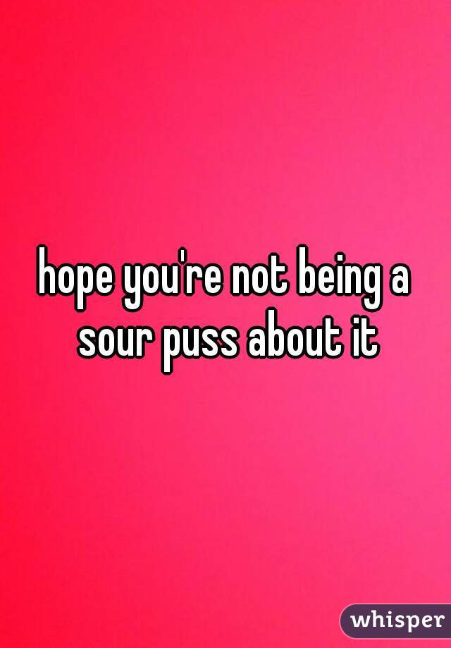 hope you're not being a sour puss about it